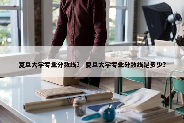 复旦大学专业分数线？ 复旦大学专业分数线是多少？