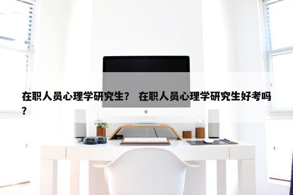 在职人员心理学研究生？ 在职人员心理学研究生好考吗？