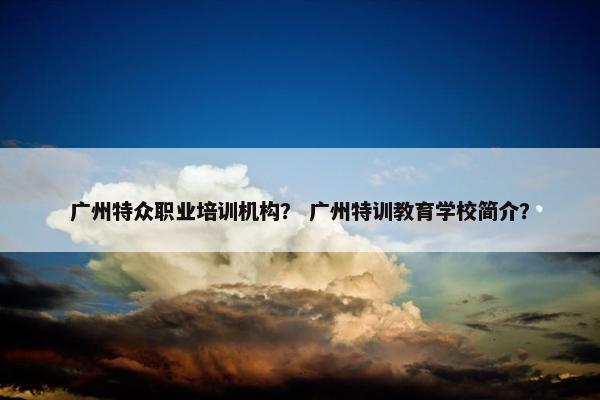 广州特众职业培训机构？ 广州特训教育学校简介？