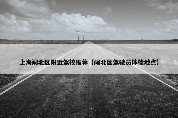 上海闸北区附近驾校推荐（闸北区驾驶员体检地点）