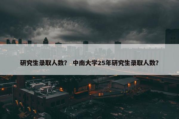 研究生录取人数？ 中南大学25年研究生录取人数？