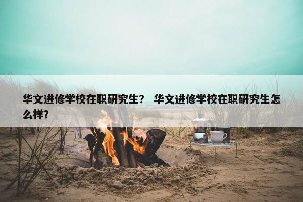 华文进修学校在职研究生？ 华文进修学校在职研究生怎么样？