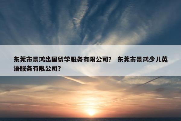 东莞市景鸿出国留学服务有限公司？ 东莞市景鸿少儿英语服务有限公司？