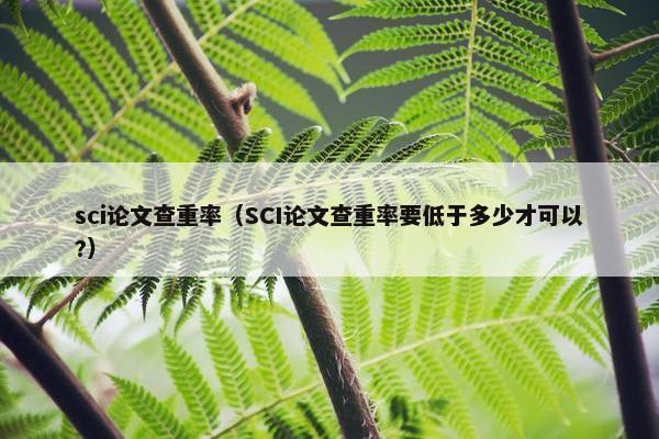 sci论文查重率（SCI论文查重率要低于多少才可以?）