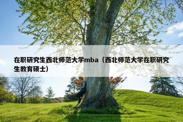 在职研究生西北师范大学mba（西北师范大学在职研究生教育硕士）