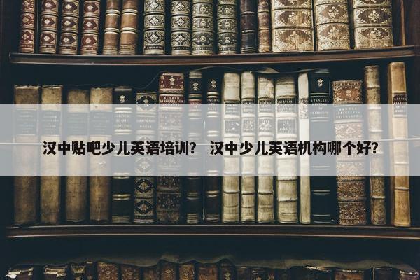 汉中贴吧少儿英语培训？ 汉中少儿英语机构哪个好？