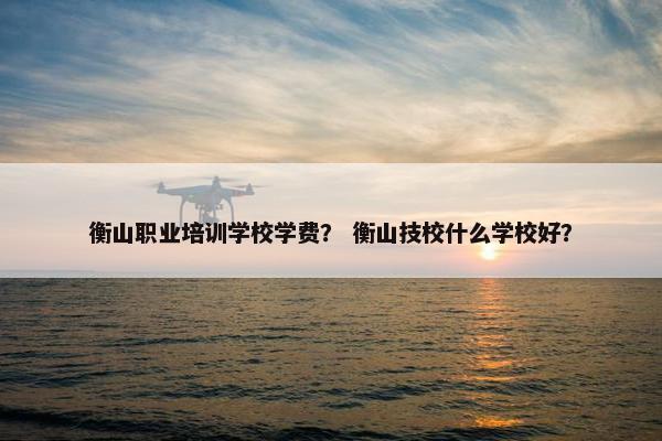 衡山职业培训学校学费？ 衡山技校什么学校好？