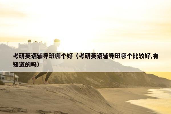 考研英语辅导班哪个好（考研英语辅导班哪个比较好,有知道的吗）