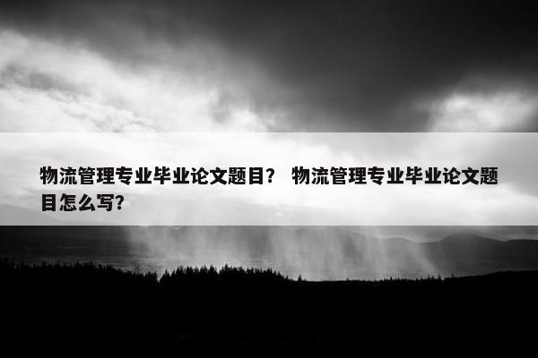 物流管理专业毕业论文题目？ 物流管理专业毕业论文题目怎么写？
