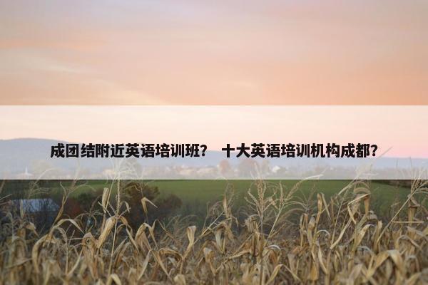 成团结附近英语培训班？ 十大英语培训机构成都？