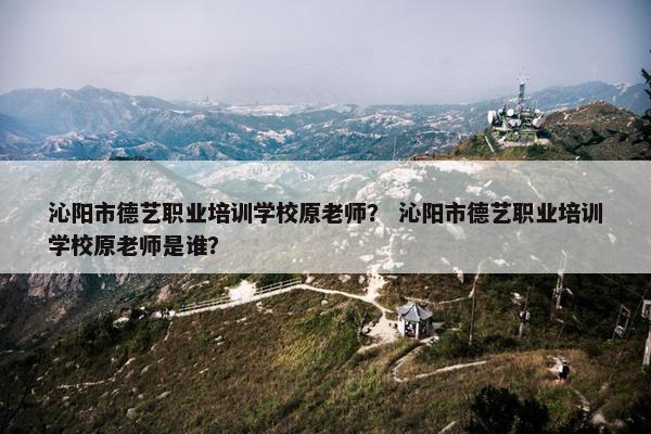 沁阳市德艺职业培训学校原老师？ 沁阳市德艺职业培训学校原老师是谁？