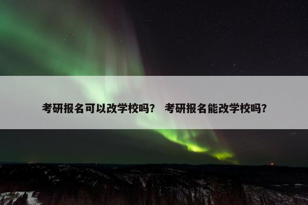 考研报名可以改学校吗？ 考研报名能改学校吗？