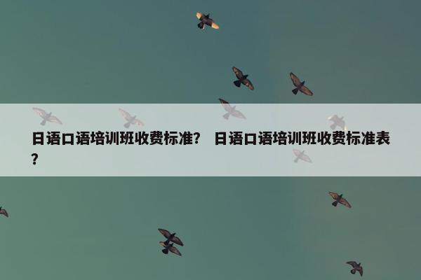 日语口语培训班收费标准？ 日语口语培训班收费标准表？