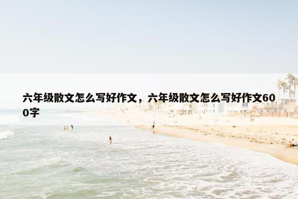 六年级散文怎么写好作文，六年级散文怎么写好作文600字