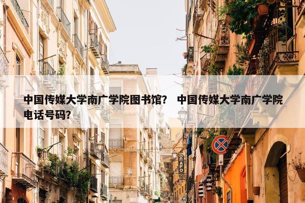 中国传媒大学南广学院图书馆？ 中国传媒大学南广学院电话号码？