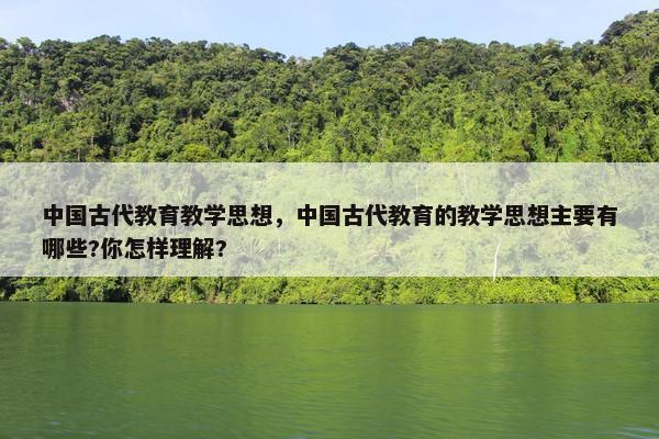 中国古代教育教学思想，中国古代教育的教学思想主要有哪些?你怎样理解?
