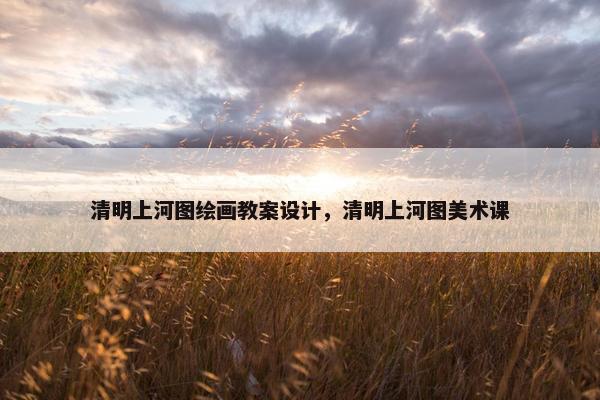 清明上河图绘画教案设计，清明上河图美术课