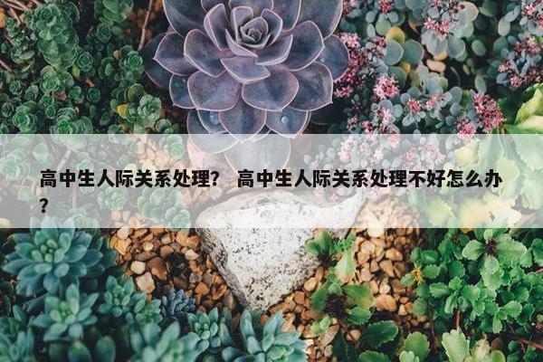 高中生人际关系处理？ 高中生人际关系处理不好怎么办？