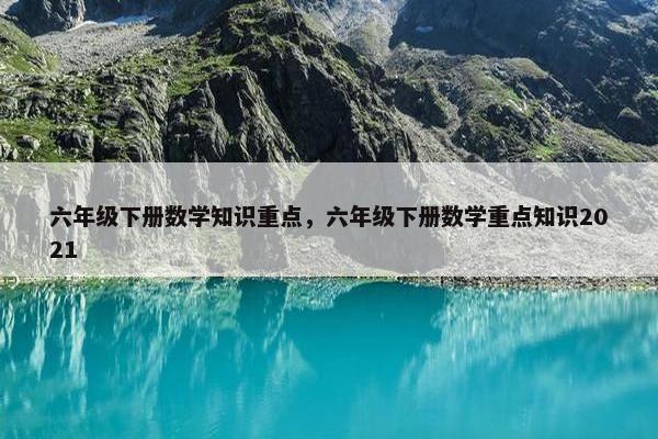 六年级下册数学知识重点，六年级下册数学重点知识2021