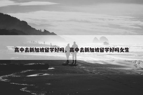 高中去新加坡留学好吗，高中去新加坡留学好吗女生