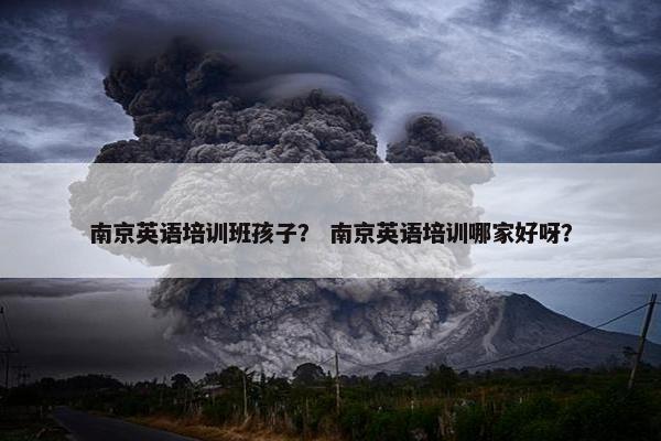 南京英语培训班孩子？ 南京英语培训哪家好呀？
