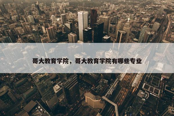 哥大教育学院，哥大教育学院有哪些专业