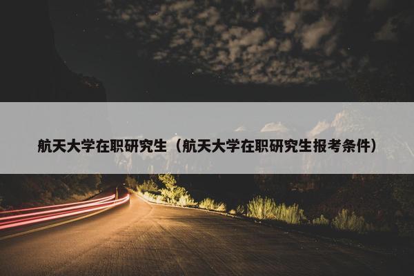 航天大学在职研究生（航天大学在职研究生报考条件）