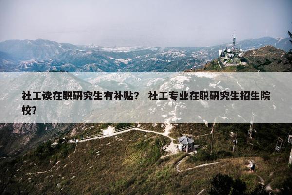 社工读在职研究生有补贴？ 社工专业在职研究生招生院校？