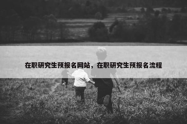 在职研究生预报名网站，在职研究生预报名流程