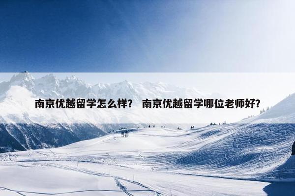 南京优越留学怎么样？ 南京优越留学哪位老师好？