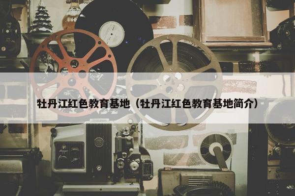 牡丹江红色教育基地（牡丹江红色教育基地简介）