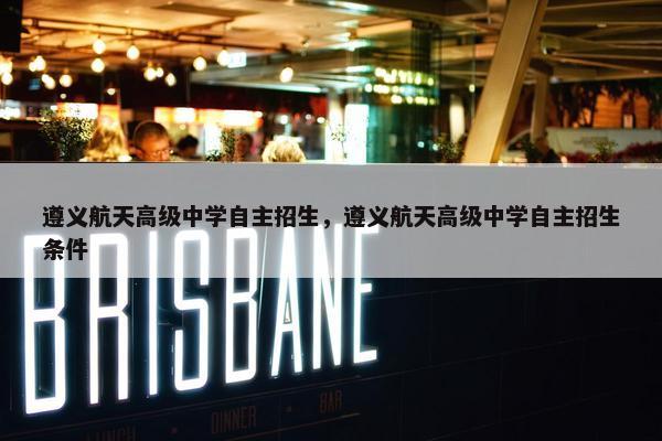 遵义航天高级中学自主招生，遵义航天高级中学自主招生条件