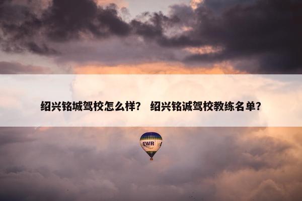 绍兴铭城驾校怎么样? 绍兴铭诚驾校教练名单? 绍兴铭城驾校怎么样? 绍兴铭诚驾校教练名单?