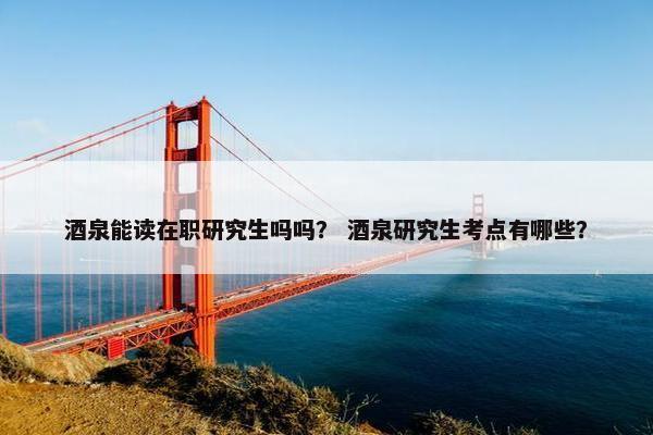 酒泉能读在职研究生吗吗？ 酒泉研究生考点有哪些？