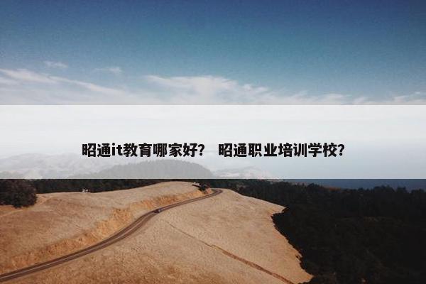 昭通it教育哪家好？ 昭通职业培训学校？