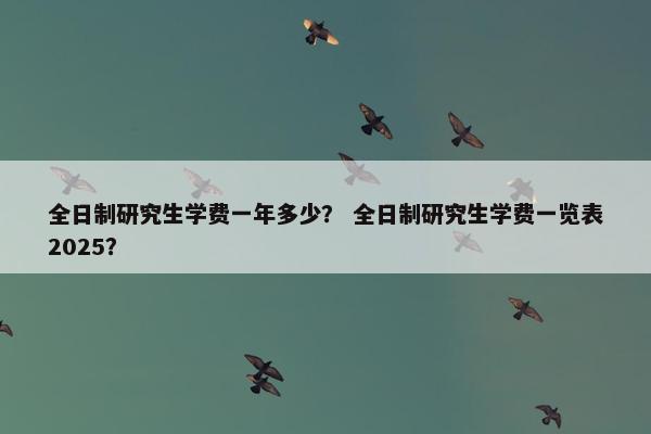全日制研究生学费一年多少？ 全日制研究生学费一览表2025？
