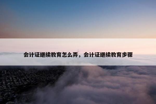 会计证继续教育怎么弄，会计证继续教育步骤