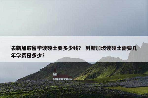 去新加坡留学读硕士要多少钱？ 到新加坡读硕士需要几年学费是多少？