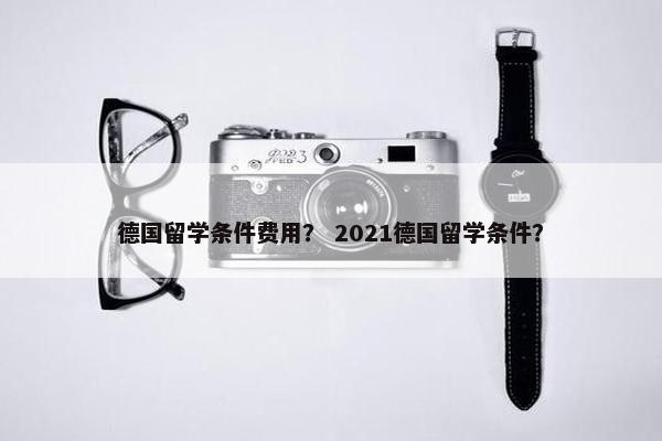 德国留学条件费用？ 2021德国留学条件？