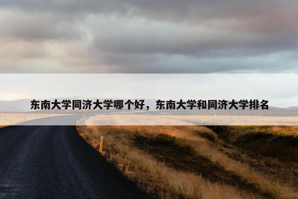 东南大学同济大学哪个好，东南大学和同济大学排名