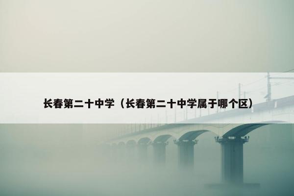 长春第二十中学（长春第二十中学属于哪个区）