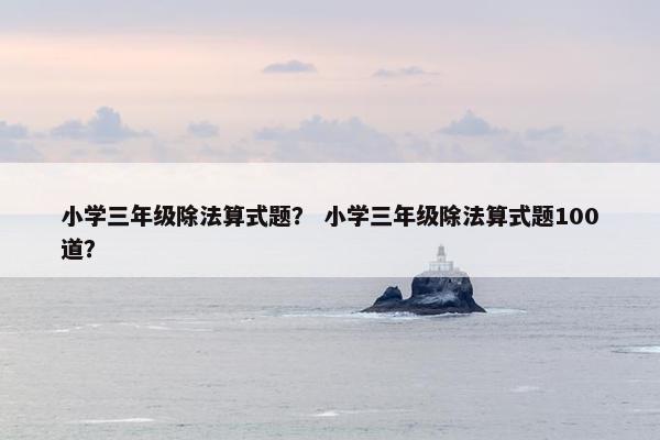 小学三年级除法算式题？ 小学三年级除法算式题100道？