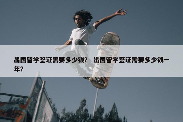 出国留学签证需要多少钱？ 出国留学签证需要多少钱一年？