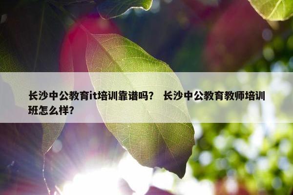 长沙中公教育it培训靠谱吗？ 长沙中公教育教师培训班怎么样？