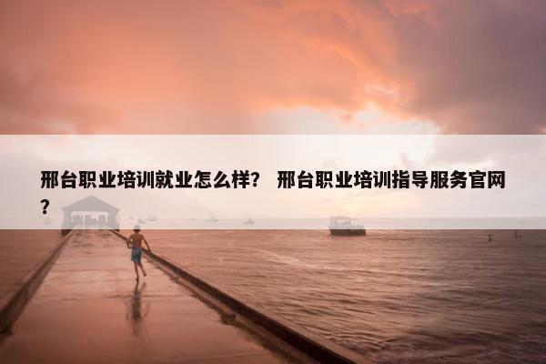 邢台职业培训就业怎么样？ 邢台职业培训指导服务官网？