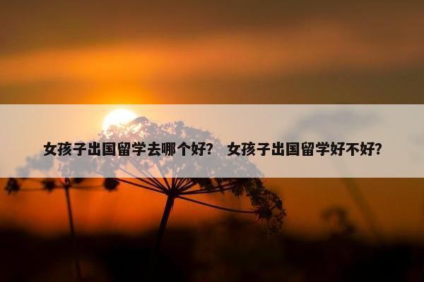 女孩子出国留学去哪个好？ 女孩子出国留学好不好？
