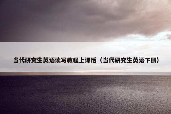 当代研究生英语读写教程上课后（当代研究生英语下册）
