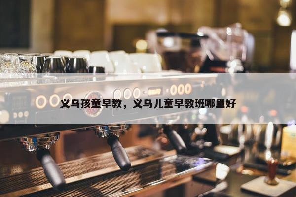 义乌孩童早教，义乌儿童早教班哪里好