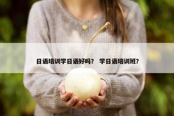 日语培训学日语好吗？ 学日语培训班？