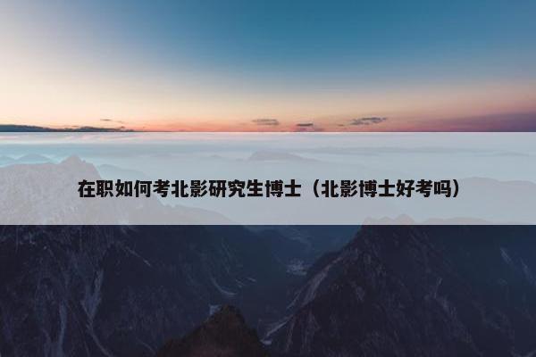 在职如何考北影研究生博士（北影博士好考吗）